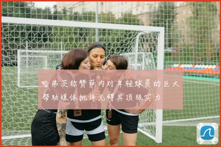 哈弗茨称赞萨内对年轻球员的巨大帮助媒体批评无碍其顶级实力