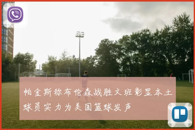 帕金斯称布伦森战胜文班彰显本土球员实力为美国篮球发声