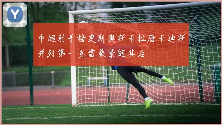 中超射手榜更新奥斯卡拉唐卡迪斯并列第一克雷桑紧随其后
