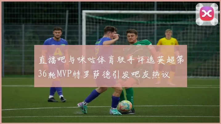 直播吧与咪咕体育联手评选英超第36轮MVP特罗萨德引发吧友热议