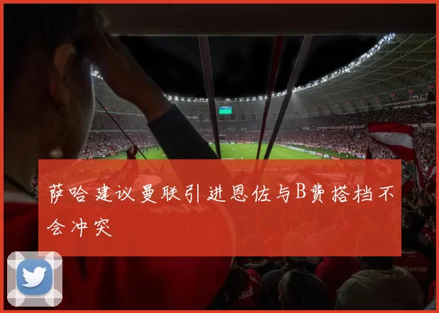 萨哈建议曼联引进恩佐与B费搭档不会冲突