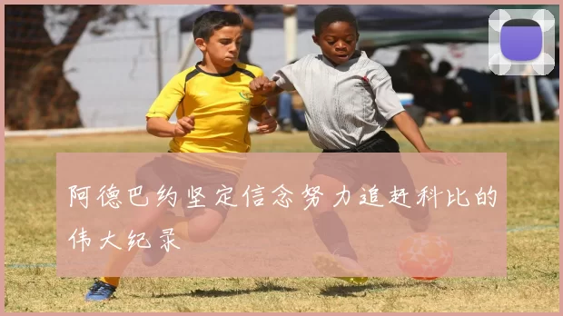 阿德巴约坚定信念努力追赶科比的伟大纪录