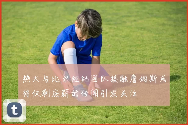 热火与比尔经纪团队接触詹姆斯或将仅剩底薪的传闻引发关注