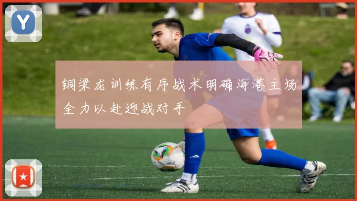 铜梁龙训练有序战术明确海港主场全力以赴迎战对手