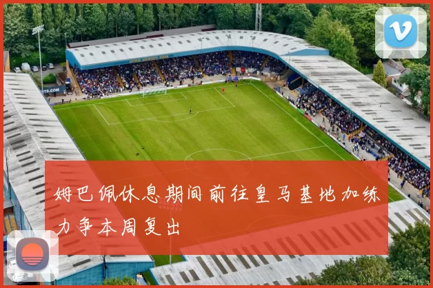 姆巴佩休息期间前往皇马基地加练力争本周复出