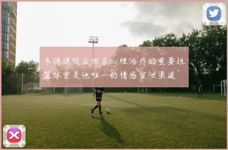 韦德退役后坦言心理治疗的重要性篮球曾是他唯一的情感宣泄渠道