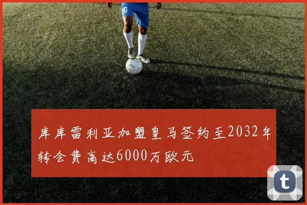 库库雷利亚加盟皇马签约至2032年转会费高达6000万欧元