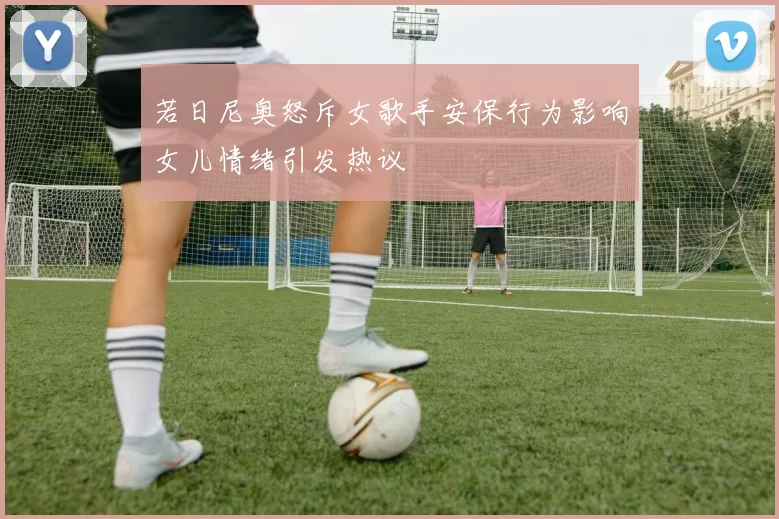 若日尼奥怒斥女歌手安保行为影响女儿情绪引发热议