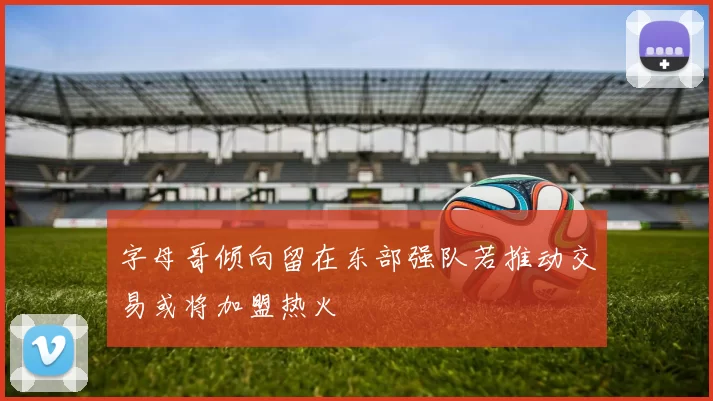 字母哥倾向留在东部强队若推动交易或将加盟热火