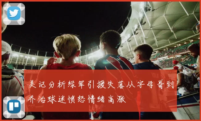 美记分析绿军引援失落从字母哥到乔治球迷愤怒情绪高涨