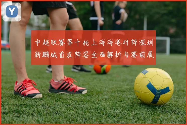 中超联赛第十轮上海海港对阵深圳新鹏城首发阵容全面解析与赛前展望