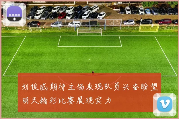刘俊威期待主场表现队员兴奋盼望明天精彩比赛展现实力
