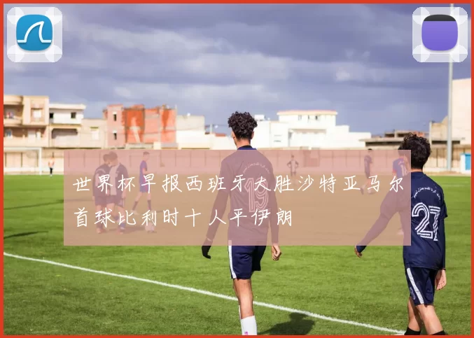 世界杯早报西班牙大胜沙特亚马尔首球比利时十人平伊朗