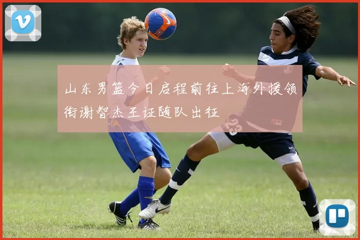 山东男篮今日启程前往上海外援领衔谢智杰王证随队出征