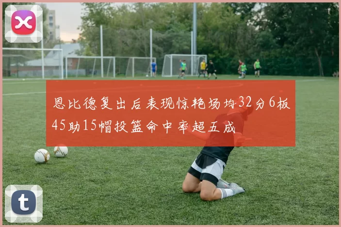 恩比德复出后表现惊艳场均32分6板45助15帽投篮命中率超五成