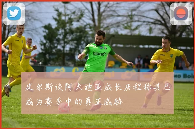 皮尔斯谈阿夫迪亚成长历程称其已成为赛季中的真正威胁