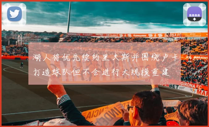 湖人将优先续约里夫斯并围绕卢卡打造球队但不会进行大规模重建