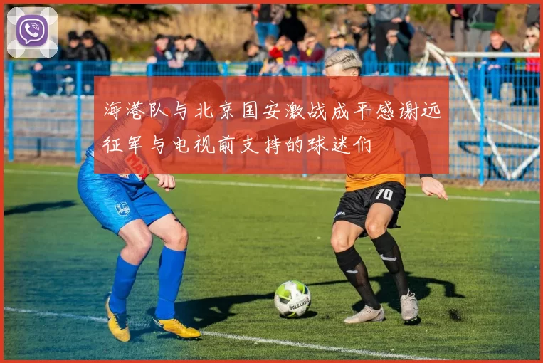 海港队与北京国安激战成平感谢远征军与电视前支持的球迷们