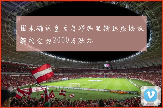 国米确认皇马与邓弗里斯达成协议解约金为2000万欧元