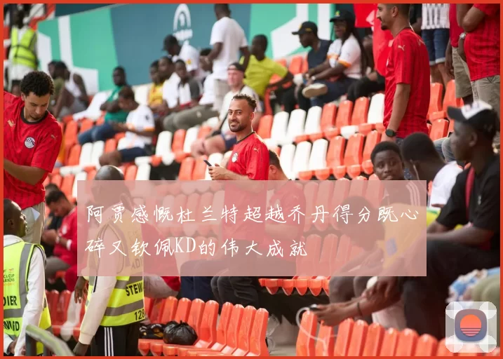 阿贾感慨杜兰特超越乔丹得分既心碎又钦佩KD的伟大成就